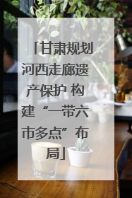 甘肃规划河西走廊遗产保护 构建“一带六市多点”布局